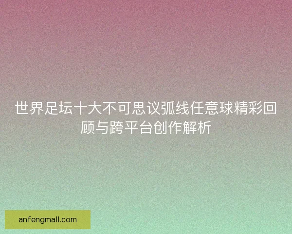 世界足坛十大不可思议弧线任意球精彩回顾与跨平台创作解析