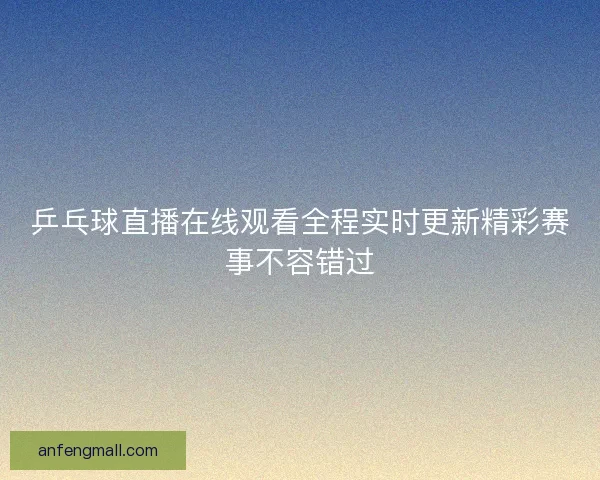 乒乓球直播在线观看全程实时更新精彩赛事不容错过