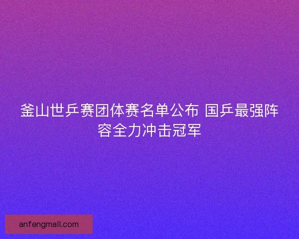 釜山世乒赛团体赛名单公布 国乒最强阵容全力冲击冠军
