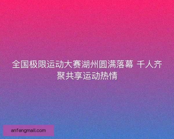 全国极限运动大赛湖州圆满落幕 千人齐聚共享运动热情